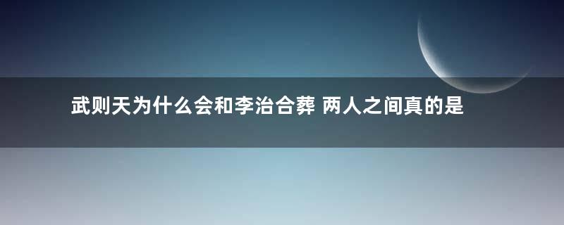 武则天为什么会和李治合葬 两人之间真的是爱情吗